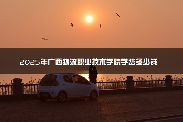 2025年广西物流职业技术学院学费多少钱一年及各专业收费标准一览表