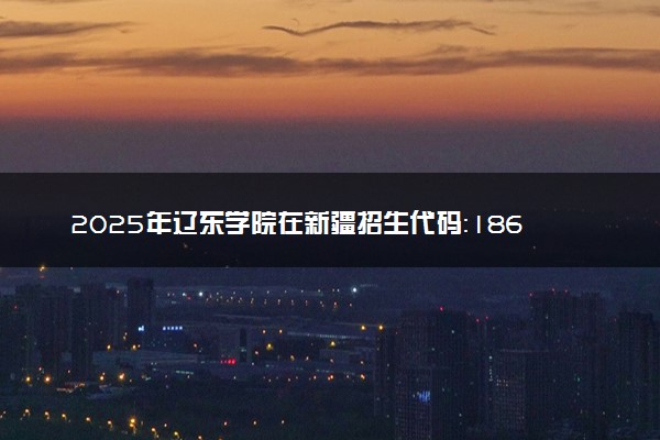 2025年辽东学院在新疆招生代码：1865 专业代码及报考指南
