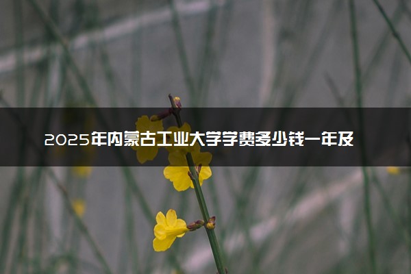 2025年内蒙古工业大学学费多少钱一年及各专业收费标准一览表