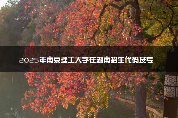 2025年南京理工大学在湖南招生代码及专业代码 南京理工大学湖南代码是多少？怎么查询？