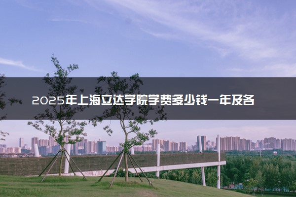 2025年上海立达学院学费多少钱一年及各专业收费标准一览表