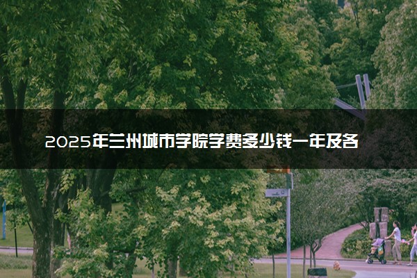 2025年兰州城市学院学费多少钱一年及各专业收费标准一览表