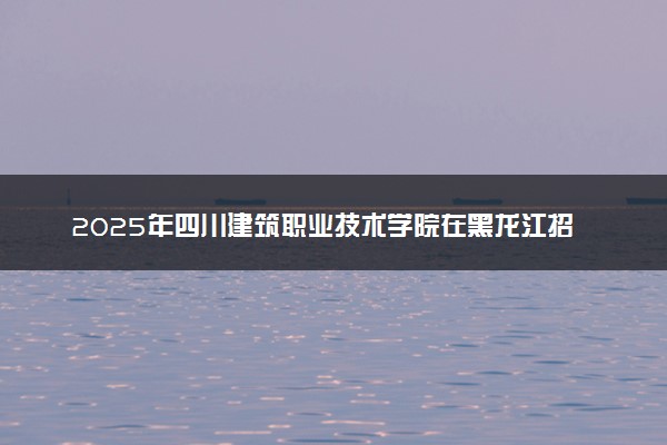 2025年四川建筑职业技术学院在黑龙江招生代码：5539 专业代码及报考指南