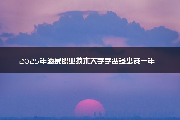 2025年酒泉职业技术大学学费多少钱一年及各专业收费标准一览表