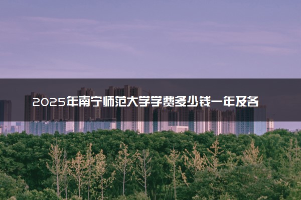 2025年南宁师范大学学费多少钱一年及各专业收费标准一览表