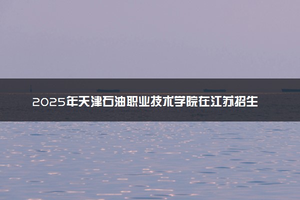 2025年天津石油职业技术学院在江苏招生代码：3232 专业代码及报考指南