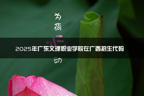 2025年广东文理职业学院在广西招生代码及专业代码 广东文理职业学院广西代码是多少？怎么查询？
