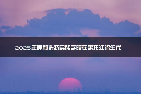 2025年呼和浩特民族学院在黑龙江招生代码及专业代码 呼和浩特民族学院黑龙江代码是多少？怎么查询？