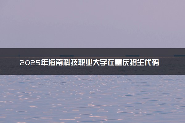 2025年海南科技职业大学在重庆招生代码：4620 专业代码及报考指南