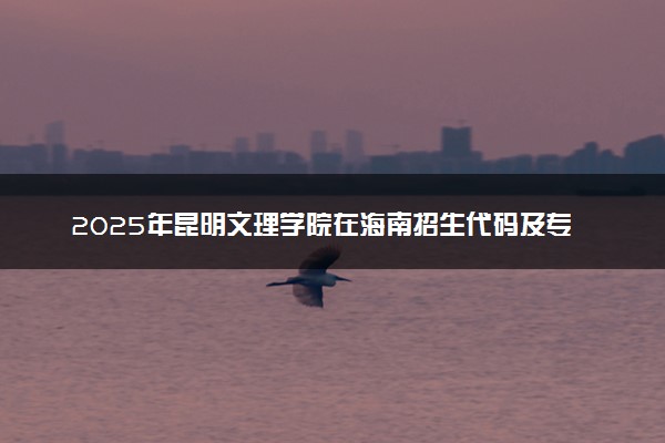 2025年昆明文理学院在海南招生代码及专业代码 昆明文理学院海南代码是多少？怎么查询？