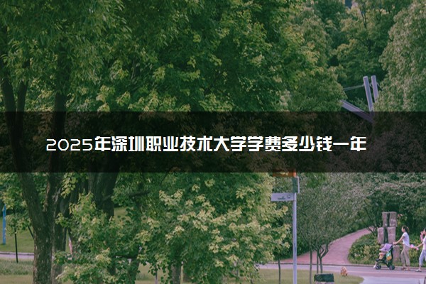 2025年深圳职业技术大学学费多少钱一年及各专业收费标准一览表