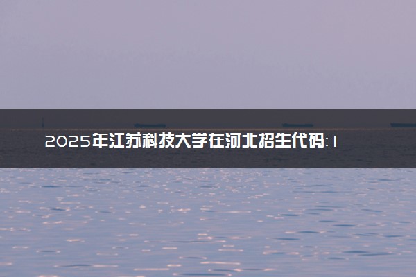 2025年江苏科技大学在河北招生代码：1179 专业代码及报考指南