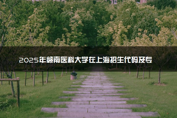 2025年赣南医科大学在上海招生代码及专业代码 赣南医科大学上海代码是多少？怎么查询？