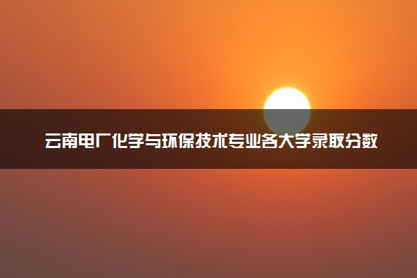云南电厂化学与环保技术专业各大学录取分数线：最低417分能上 开设院校及位次