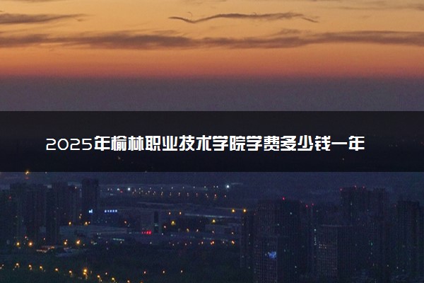 2025年榆林职业技术学院学费多少钱一年及各专业收费标准一览表