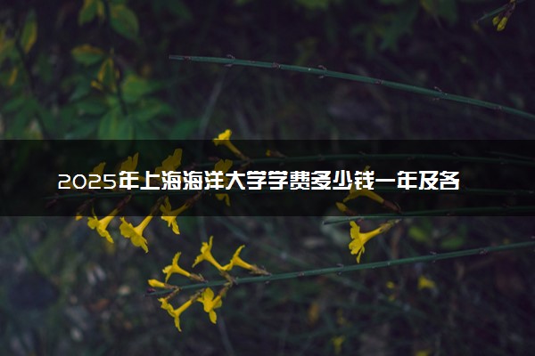 2025年上海海洋大学学费多少钱一年及各专业收费标准一览表