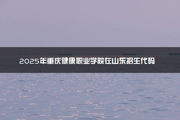 2025年重庆健康职业学院在山东招生代码：E727 专业代码及报考指南
