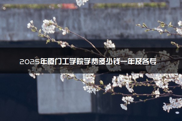 2025年厦门工学院学费多少钱一年及各专业收费标准一览表
