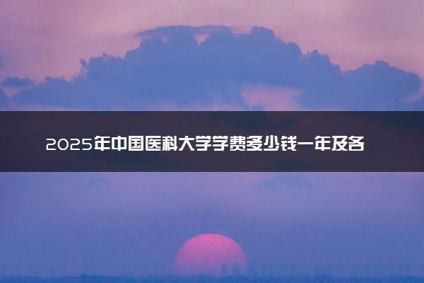 2025年中国医科大学学费多少钱一年及各专业收费标准一览表