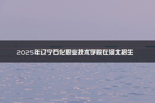 2025年辽宁石化职业技术学院在河北招生代码及专业代码 辽宁石化职业技术学院河北代码是多少？怎么查询？