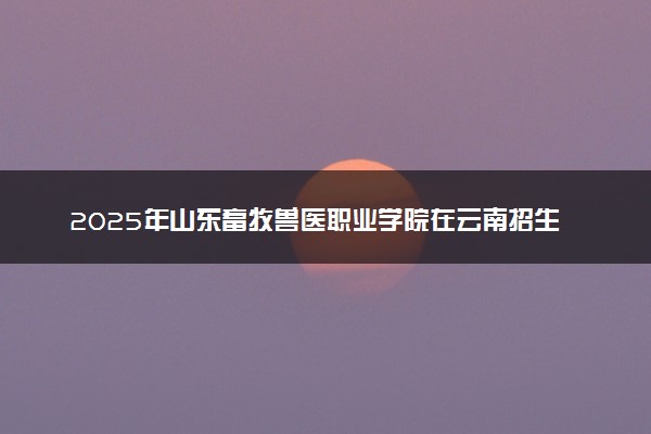 2025年山东畜牧兽医职业学院在云南招生代码及专业代码 山东畜牧兽医职业学院云南代码是多少？怎么查询？