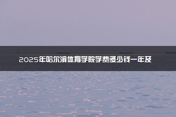 2025年哈尔滨体育学院学费多少钱一年及各专业收费标准一览表