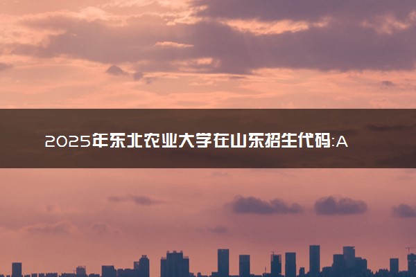 2025年东北农业大学在山东招生代码：A224 专业代码及报考指南