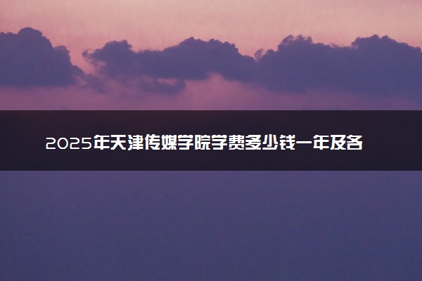 2025年天津传媒学院学费多少钱一年及各专业收费标准一览表