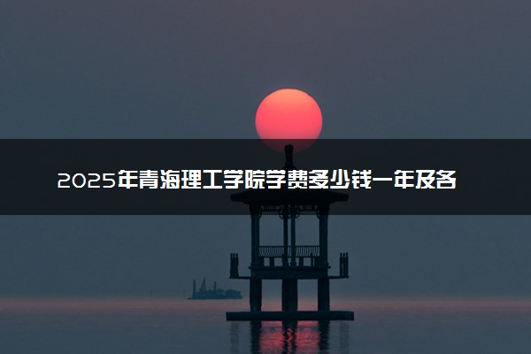 2025年青海理工学院学费多少钱一年及各专业收费标准一览表
