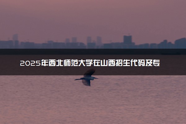 2025年西北师范大学在山西招生代码及专业代码 西北师范大学山西代码是多少？怎么查询？