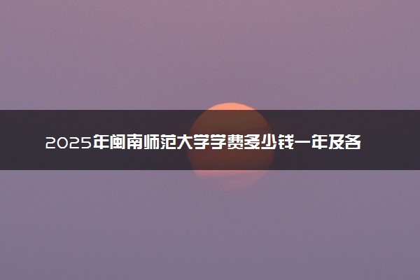 2025年闽南师范大学学费多少钱一年及各专业收费标准一览表