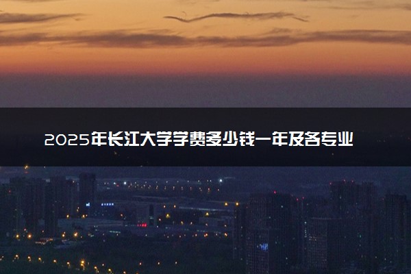 2025年长江大学学费多少钱一年及各专业收费标准一览表