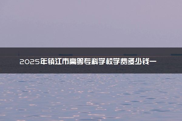 2025年镇江市高等专科学校学费多少钱一年及各专业收费标准一览表