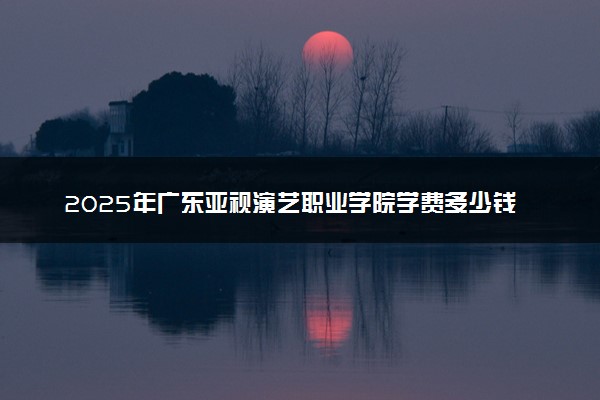 2025年广东亚视演艺职业学院学费多少钱一年及各专业收费标准一览表
