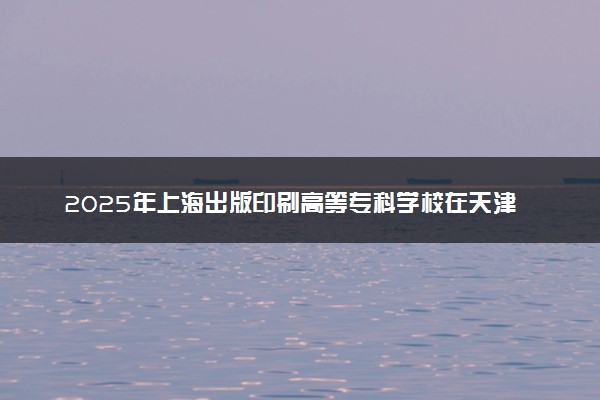 2025年上海出版印刷高等专科学校在天津招生代码及专业代码 上海出版印刷高等专科学校天津代码是多少？怎么查询？