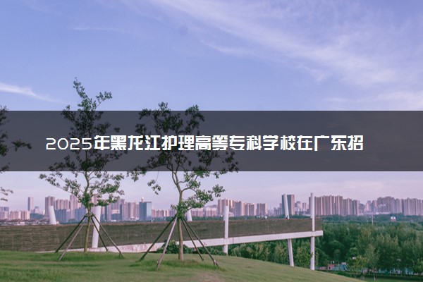 2025年黑龙江护理高等专科学校在广东招生代码及专业代码 黑龙江护理高等专科学校广东代码是多少？怎么查询？