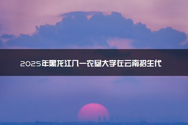 2025年黑龙江八一农垦大学在云南招生代码及专业代码 黑龙江八一农垦大学云南代码是多少？怎么查询？