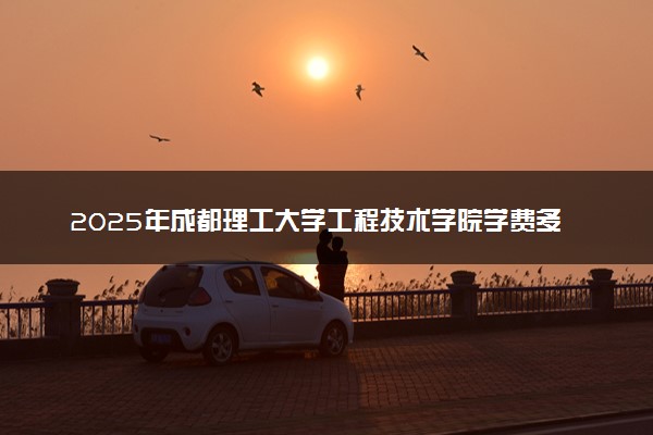 2025年成都理工大学工程技术学院学费多少钱一年及各专业收费标准一览表