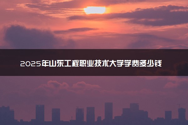 2025年山东工程职业技术大学学费多少钱一年及各专业收费标准一览表