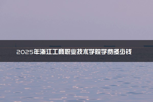 2025年浙江工商职业技术学院学费多少钱一年及各专业收费标准一览表