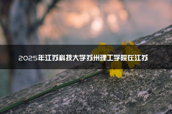 2025年江苏科技大学苏州理工学院在江苏招生代码及专业代码 江苏科技大学苏州理工学院江苏代码是多少？怎么查询？