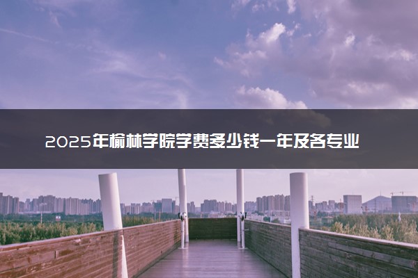 2025年榆林学院学费多少钱一年及各专业收费标准一览表