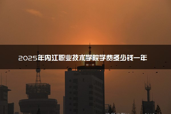 2025年内江职业技术学院学费多少钱一年及各专业收费标准一览表