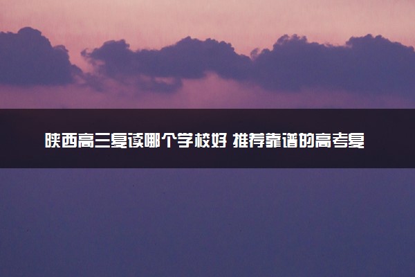 陕西高三复读哪个学校好 推荐靠谱的高考复读机构