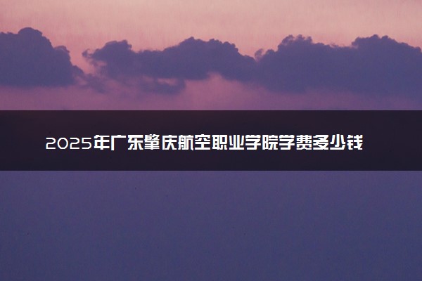 2025年广东肇庆航空职业学院学费多少钱一年及各专业收费标准一览表