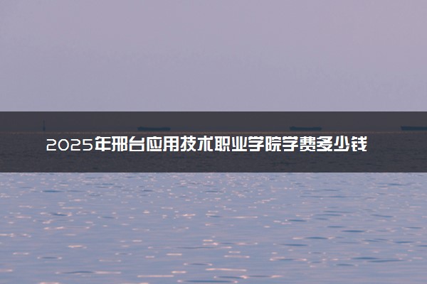2025年邢台应用技术职业学院学费多少钱一年及各专业收费标准一览表