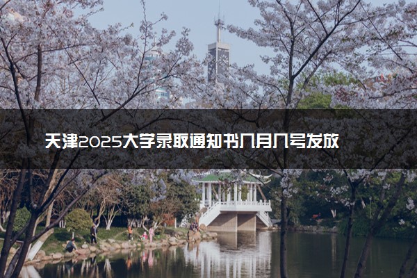 天津2025大学录取通知书几月几号发放 什么时候能收到