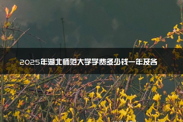 2025年湖北师范大学学费多少钱一年及各专业收费标准一览表