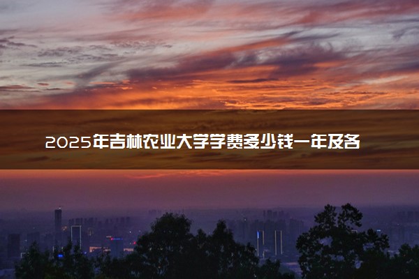 2025年吉林农业大学学费多少钱一年及各专业收费标准一览表