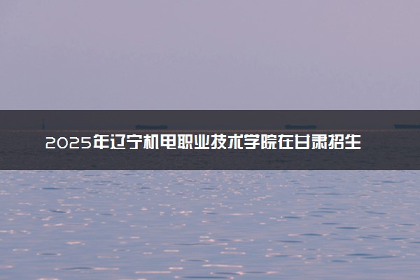 2025年辽宁机电职业技术学院在甘肃招生代码及专业代码 辽宁机电职业技术学院甘肃代码是多少？怎么查询？